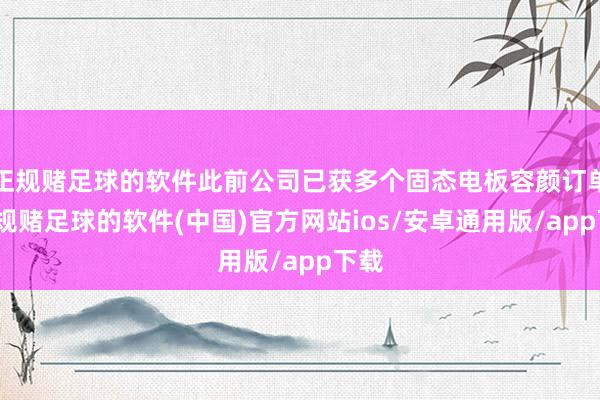 正规赌足球的软件此前公司已获多个固态电板容颜订单-正规赌足球的软件(中国)官方网站ios/安卓通用版/app下载