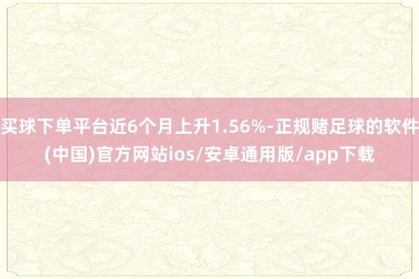 买球下单平台近6个月上升1.56%-正规赌足球的软件(中国)官方网站ios/安卓通用版/app下载