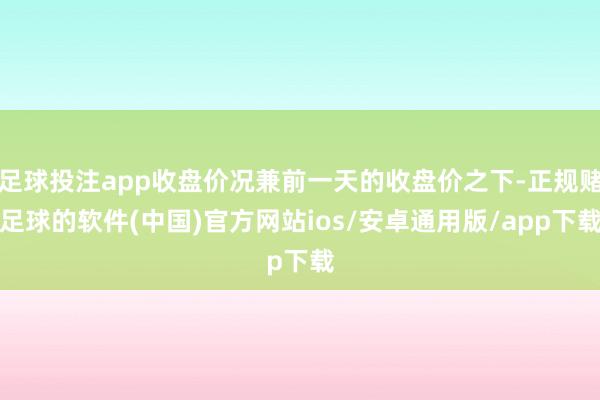 足球投注app收盘价况兼前一天的收盘价之下-正规赌足球的软件(中国)官方网站ios/安卓通用版/app下载