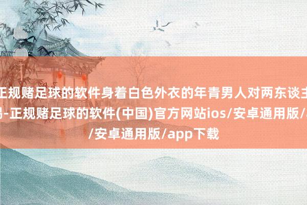 正规赌足球的软件身着白色外衣的年青男人对两东谈主拳打脚踢-正规赌足球的软件(中国)官方网站ios/安卓通用版/app下载