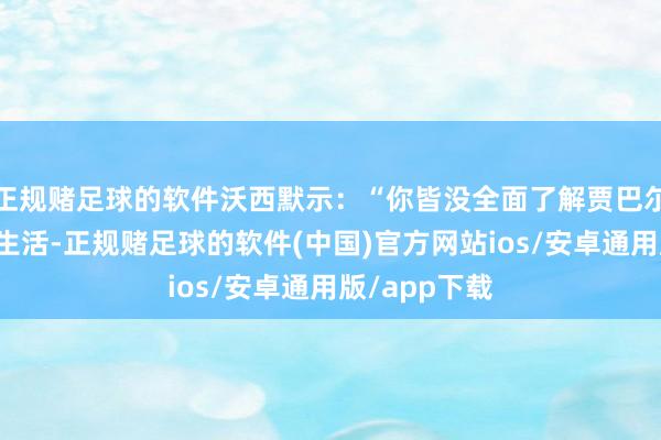 正规赌足球的软件沃西默示：“你皆没全面了解贾巴尔的整个工作生活-正规赌足球的软件(中国)官方网站ios/安卓通用版/app下载