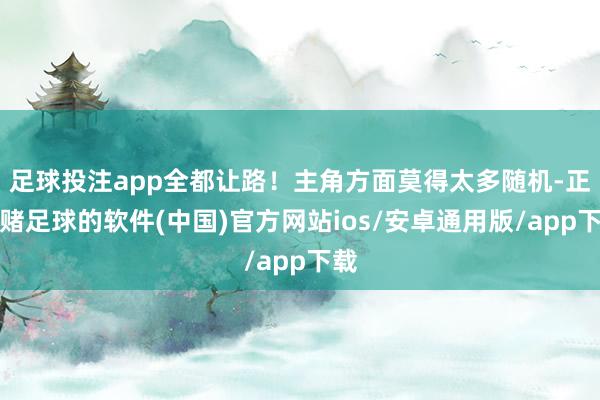 足球投注app全都让路！主角方面莫得太多随机-正规赌足球的软件(中国)官方网站ios/安卓通用版/app下载