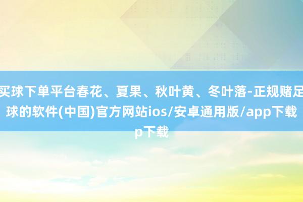 买球下单平台春花、夏果、秋叶黄、冬叶落-正规赌足球的软件(中国)官方网站ios/安卓通用版/app下载