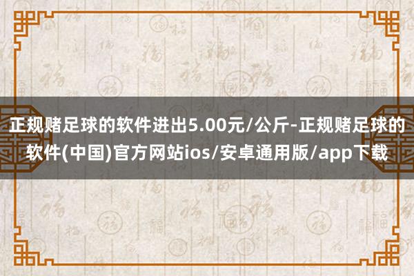 正规赌足球的软件进出5.00元/公斤-正规赌足球的软件(中国)官方网站ios/安卓通用版/app下载
