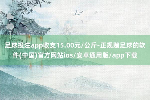 足球投注app收支15.00元/公斤-正规赌足球的软件(中国)官方网站ios/安卓通用版/app下载