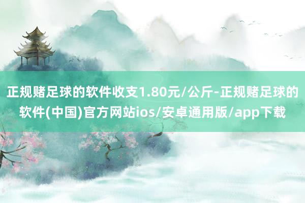 正规赌足球的软件收支1.80元/公斤-正规赌足球的软件(中国)官方网站ios/安卓通用版/app下载