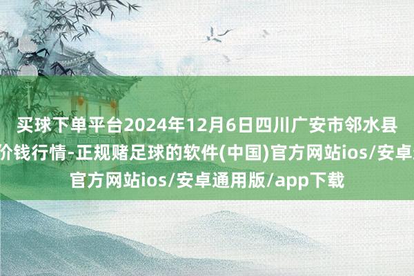 买球下单平台2024年12月6日四川广安市邻水县农家具交游中心价钱行情-正规赌足球的软件(中国)官方网站ios/安卓通用版/app下载