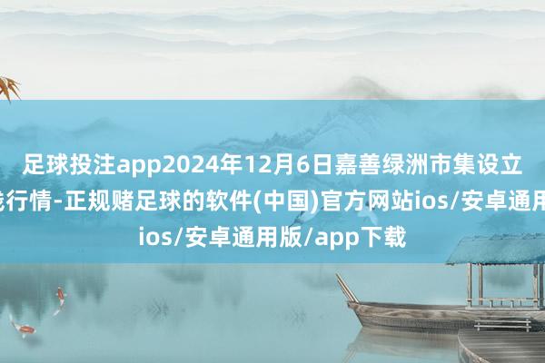 足球投注app2024年12月6日嘉善绿洲市集设立有限公司价钱行情-正规赌足球的软件(中国)官方网站ios/安卓通用版/app下载