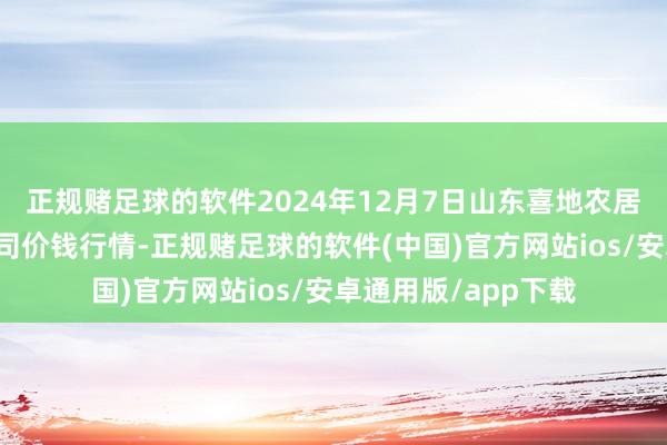 正规赌足球的软件2024年12月7日山东喜地农居品阛阓贬责有限公司价钱行情-正规赌足球的软件(中国)官方网站ios/安卓通用版/app下载