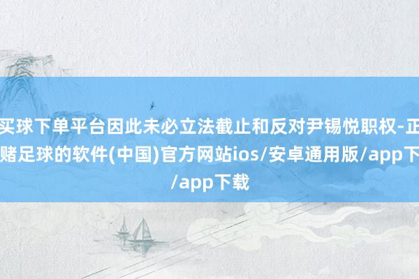 买球下单平台因此未必立法截止和反对尹锡悦职权-正规赌足球的软件(中国)官方网站ios/安卓通用版/app下载
