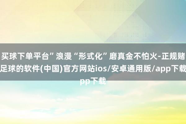买球下单平台”浪漫“形式化”磨真金不怕火-正规赌足球的软件(中国)官方网站ios/安卓通用版/app下载