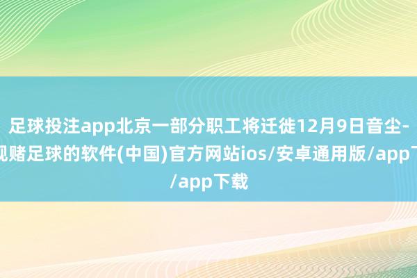 足球投注app北京一部分职工将迁徙12月9日音尘-正规赌足球的软件(中国)官方网站ios/安卓通用版/app下载