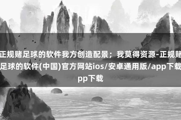 正规赌足球的软件我方创造配景；我莫得资源-正规赌足球的软件(中国)官方网站ios/安卓通用版/app下载