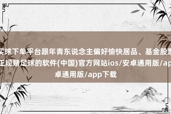 买球下单平台跟年青东说念主偏好愉快居品、基金股票比较-正规赌足球的软件(中国)官方网站ios/安卓通用版/app下载