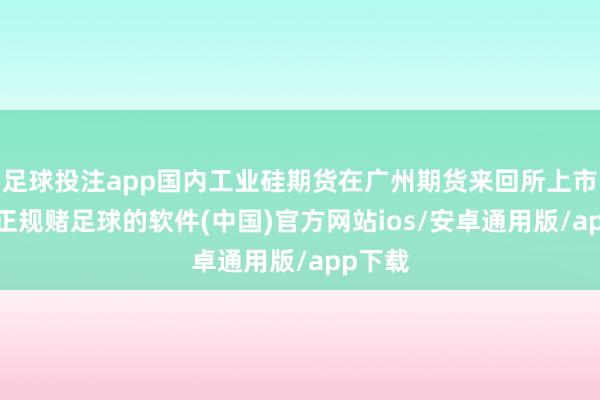 足球投注app国内工业硅期货在广州期货来回所上市来回-正规赌足球的软件(中国)官方网站ios/安卓通用版/app下载