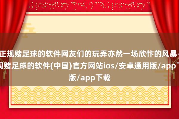 正规赌足球的软件网友们的玩弄亦然一场欣忭的风暴-正规赌足球的软件(中国)官方网站ios/安卓通用版/app下载