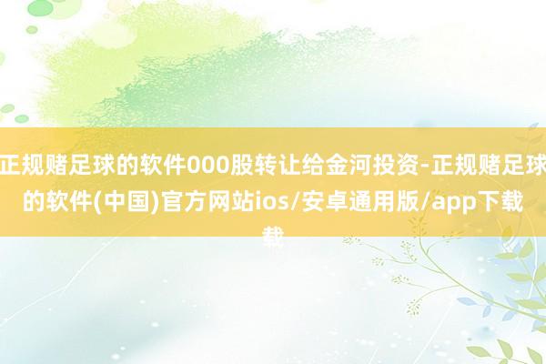 正规赌足球的软件000股转让给金河投资-正规赌足球的软件(中国)官方网站ios/安卓通用版/app下载