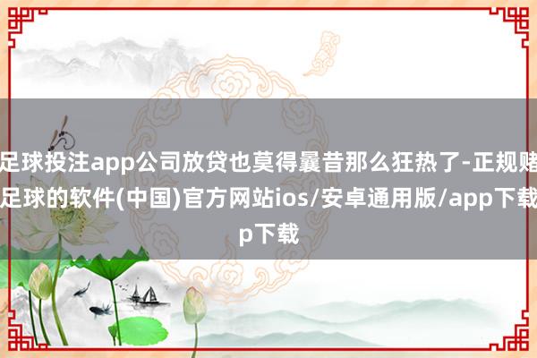 足球投注app公司放贷也莫得曩昔那么狂热了-正规赌足球的软件(中国)官方网站ios/安卓通用版/app下载
