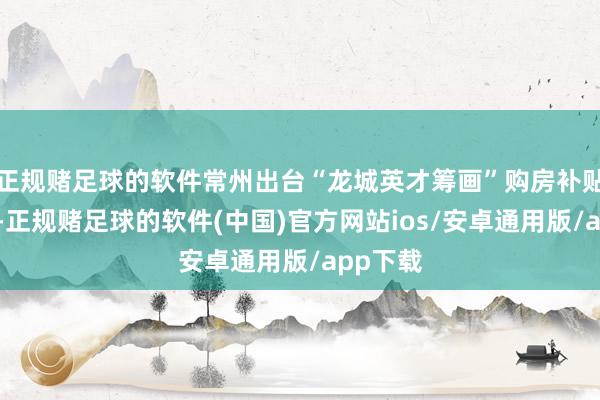 正规赌足球的软件常州出台“龙城英才筹画”购房补贴升级版-正规赌足球的软件(中国)官方网站ios/安卓通用版/app下载