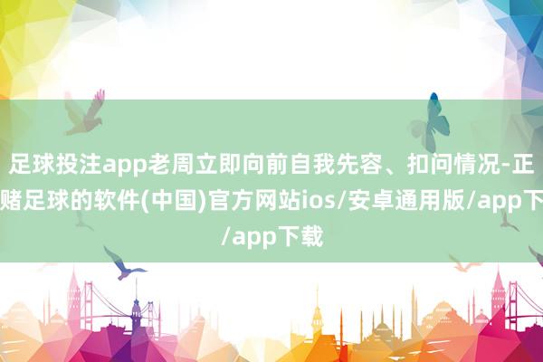 足球投注app老周立即向前自我先容、扣问情况-正规赌足球的软件(中国)官方网站ios/安卓通用版/app下载