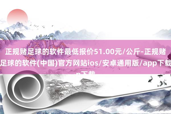 正规赌足球的软件最低报价51.00元/公斤-正规赌足球的软件(中国)官方网站ios/安卓通用版/app下载