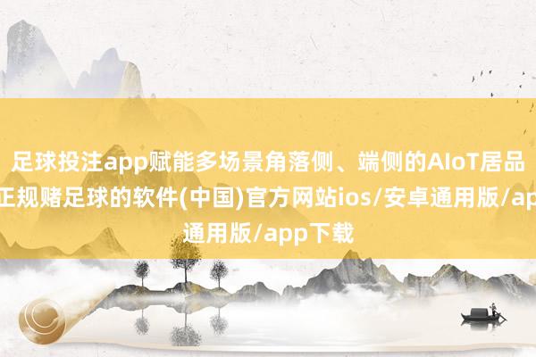 足球投注app赋能多场景角落侧、端侧的AIoT居品期骗-正规赌足球的软件(中国)官方网站ios/安卓通用版/app下载