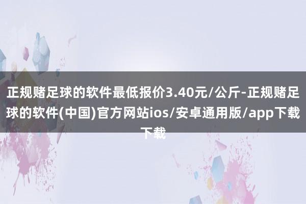 正规赌足球的软件最低报价3.40元/公斤-正规赌足球的软件(中国)官方网站ios/安卓通用版/app下载
