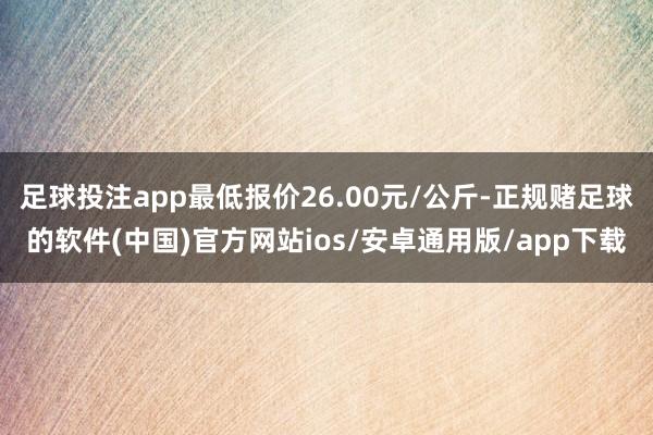 足球投注app最低报价26.00元/公斤-正规赌足球的软件(中国)官方网站ios/安卓通用版/app下载