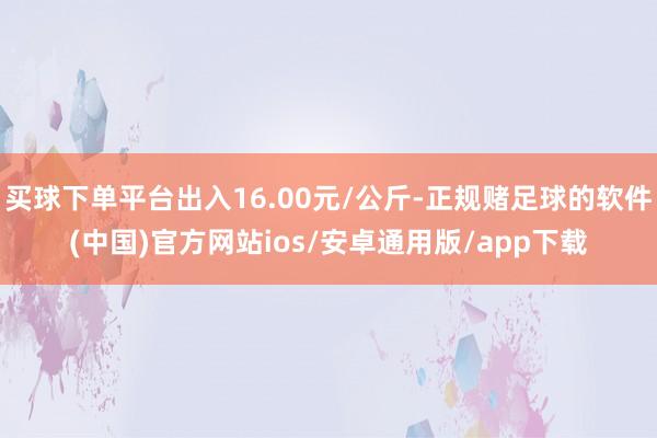买球下单平台出入16.00元/公斤-正规赌足球的软件(中国)官方网站ios/安卓通用版/app下载