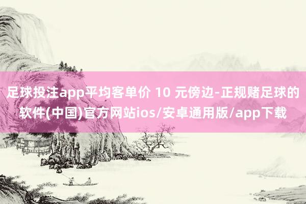 足球投注app平均客单价 10 元傍边-正规赌足球的软件(中国)官方网站ios/安卓通用版/app下载