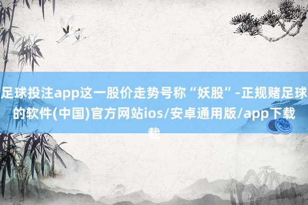 足球投注app这一股价走势号称“妖股”-正规赌足球的软件(中国)官方网站ios/安卓通用版/app下载