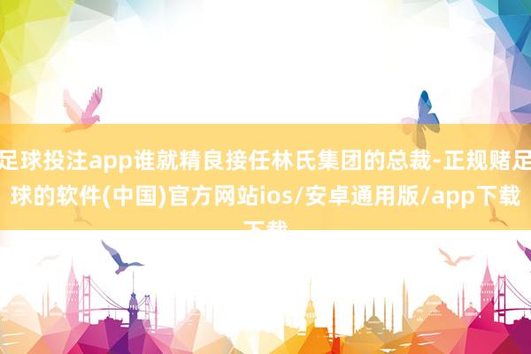 足球投注app谁就精良接任林氏集团的总裁-正规赌足球的软件(中国)官方网站ios/安卓通用版/app下载