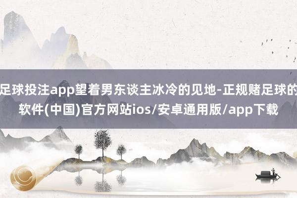 足球投注app望着男东谈主冰冷的见地-正规赌足球的软件(中国)官方网站ios/安卓通用版/app下载
