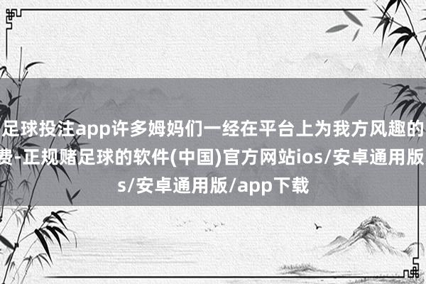 足球投注app许多姆妈们一经在平台上为我方风趣的播送剧付费-正规赌足球的软件(中国)官方网站ios/安卓通用版/app下载