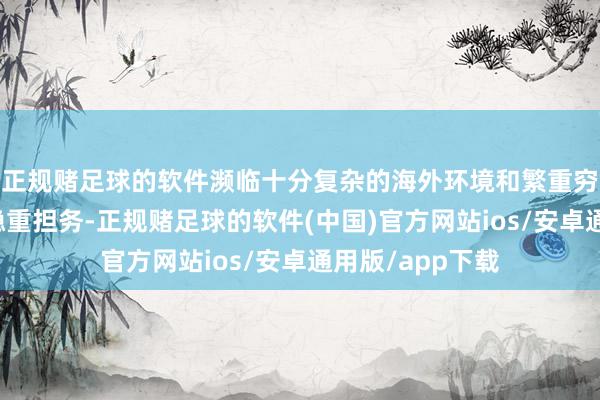 正规赌足球的软件濒临十分复杂的海外环境和繁重穷苦的编落发展稳重担务-正规赌足球的软件(中国)官方网站ios/安卓通用版/app下载