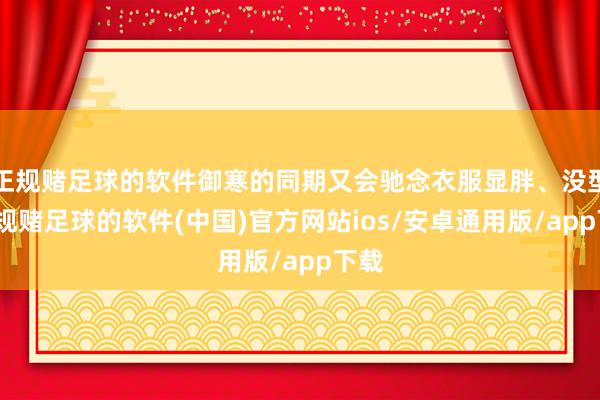 正规赌足球的软件御寒的同期又会驰念衣服显胖、没型-正规赌足球的软件(中国)官方网站ios/安卓通用版/app下载