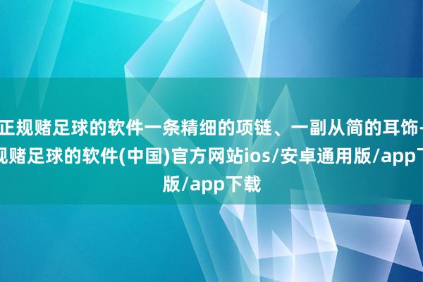 正规赌足球的软件一条精细的项链、一副从简的耳饰-正规赌足球的软件(中国)官方网站ios/安卓通用版/app下载