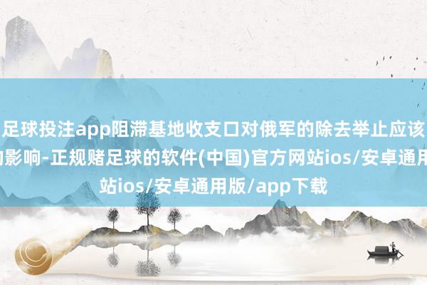 足球投注app阻滞基地收支口对俄军的除去举止应该莫得本色性的影响-正规赌足球的软件(中国)官方网站ios/安卓通用版/app下载