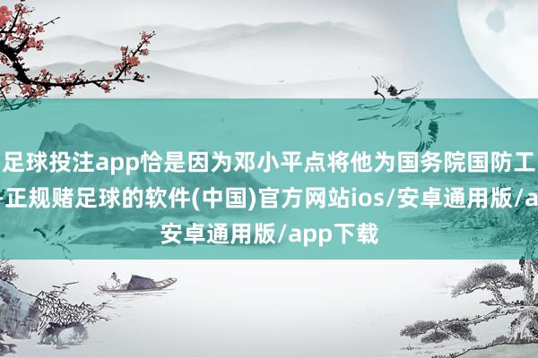 足球投注app恰是因为邓小平点将他为国务院国防工办主任-正规赌足球的软件(中国)官方网站ios/安卓通用版/app下载