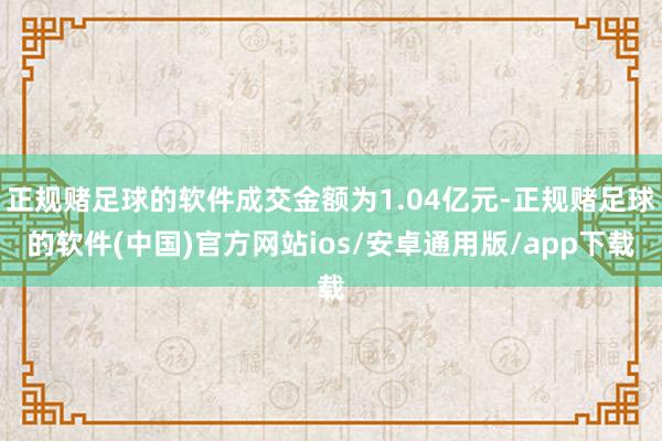 正规赌足球的软件成交金额为1.04亿元-正规赌足球的软件(中国)官方网站ios/安卓通用版/app下载