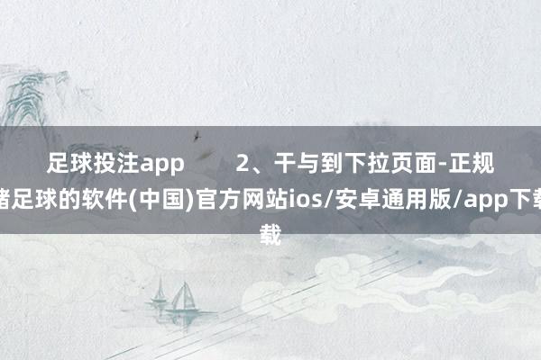 足球投注app　        2、干与到下拉页面-正规赌足球的软件(中国)官方网站ios/安卓通用版/app下载