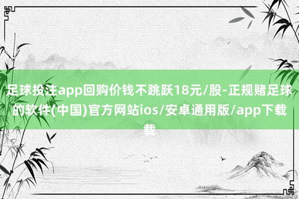 足球投注app回购价钱不跳跃18元/股-正规赌足球的软件(中国)官方网站ios/安卓通用版/app下载