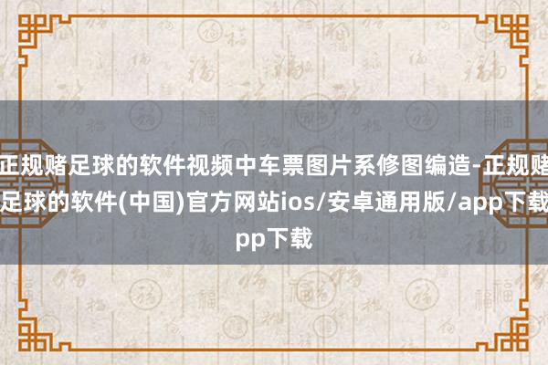 正规赌足球的软件视频中车票图片系修图编造-正规赌足球的软件(中国)官方网站ios/安卓通用版/app下载