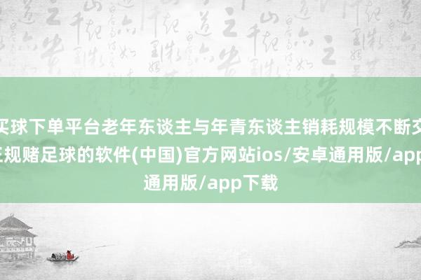 买球下单平台老年东谈主与年青东谈主销耗规模不断交融-正规赌足球的软件(中国)官方网站ios/安卓通用版/app下载