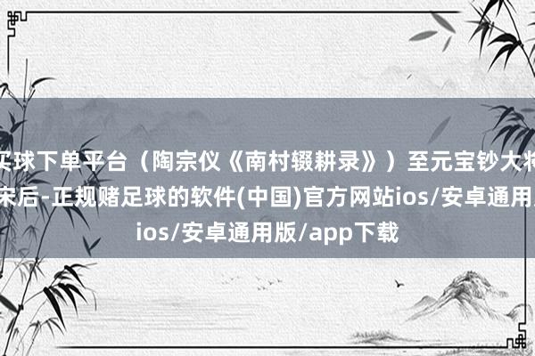 买球下单平台（陶宗仪《南村辍耕录》）至元宝钞大将伯颜遵照平宋后-正规赌足球的软件(中国)官方网站ios/安卓通用版/app下载
