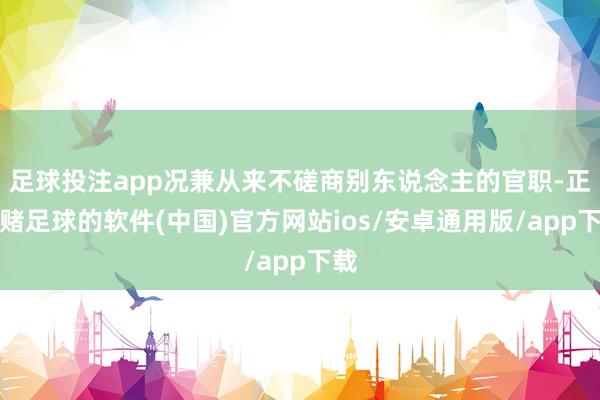 足球投注app况兼从来不磋商别东说念主的官职-正规赌足球的软件(中国)官方网站ios/安卓通用版/app下载