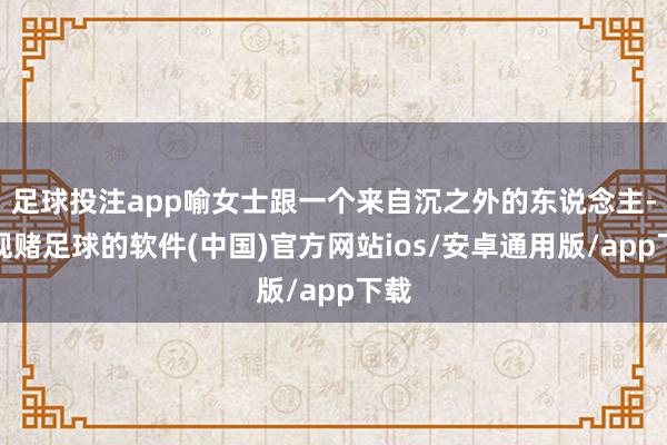 足球投注app喻女士跟一个来自沉之外的东说念主-正规赌足球的软件(中国)官方网站ios/安卓通用版/app下载