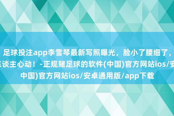 足球投注app李雪琴最新写照曝光，脸小了腰细了，瘦死后好意思到让东谈主心动！-正规赌足球的软件(中国)官方网站ios/安卓通用版/app下载