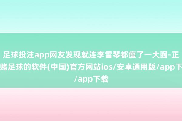 足球投注app网友发现就连李雪琴都瘦了一大圈-正规赌足球的软件(中国)官方网站ios/安卓通用版/app下载