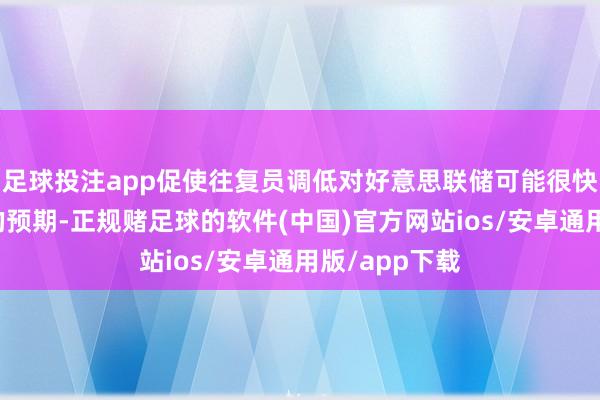 足球投注app促使往复员调低对好意思联储可能很快会再次降息的预期-正规赌足球的软件(中国)官方网站ios/安卓通用版/app下载